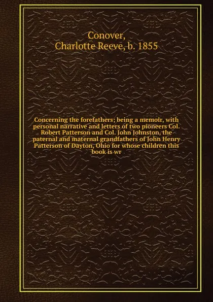 Обложка книги Concerning the forefathers; being a memoir, with personal narrative and letters of two pioneers Col. Robert Patterson and Col. John Johnston, the paternal and maternal grandfathers of John Henry Patterson of Dayton, Ohio for whose children this bo..., Charlotte Reeve Conover