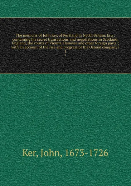 Обложка книги The memoirs of John Ker, of Kersland in North Britain, Esq : containing his secret transactions and negotiations in Scotland, England, the courts of Vienna, Hanover and other foreign parts ; with an account of the rise and progress of the Ostend c..., John Ker