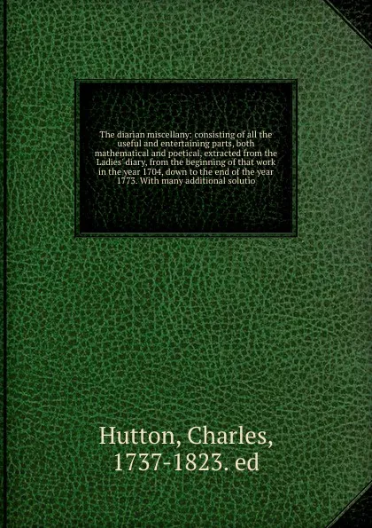 Обложка книги The diarian miscellany: consisting of all the useful and entertaining parts, both mathematical and poetical, extracted from the Ladies' diary, from the beginning of that work in the year 1704, down to the end of the year 1773. With many additional..., Charles Hutton