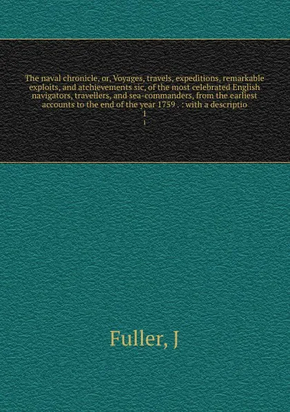 Обложка книги The naval chronicle, or, Voyages, travels, expeditions, remarkable exploits, and atchievements sic, of the most celebrated English navigators, travellers, and sea-commanders, from the earliest accounts to the end of the year 1759 . : with a descri..., J. Fuller