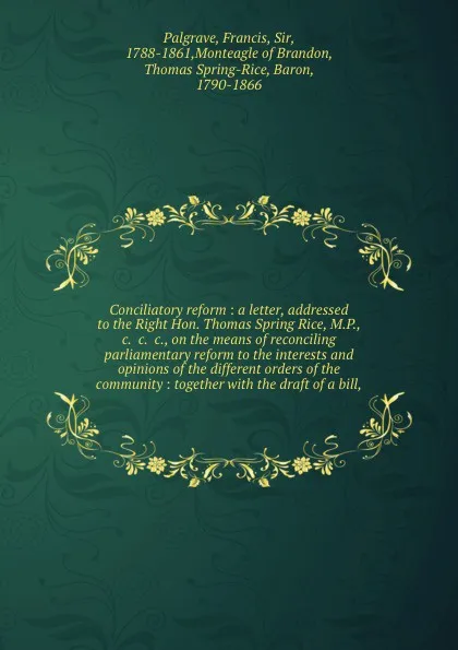 Обложка книги Conciliatory reform : a letter, addressed to the Right Hon. Thomas Spring Rice, M.P., &c. &c. &c., on the means of reconciling parliamentary reform to the interests and opinions of the different orders of the community : together with the draft of..., Francis Palgrave