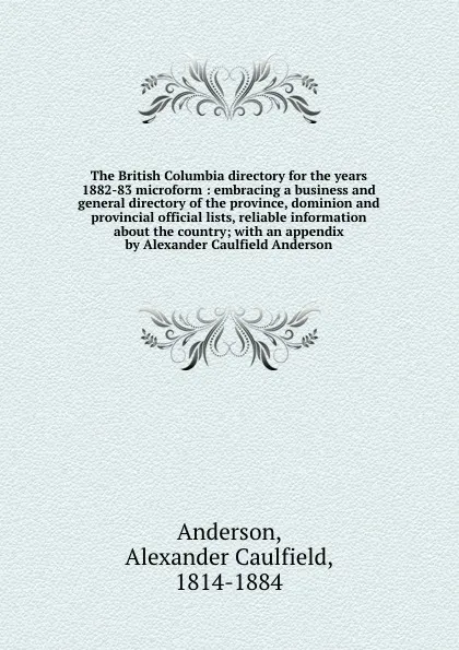 Обложка книги The British Columbia directory for the years 1882-83 microform : embracing a business and general directory of the province, dominion and provincial official lists, reliable information about the country; with an appendix by Alexander Caulfield An..., Alexander Caulfield Anderson