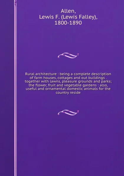 Обложка книги Rural architecture : being a complete description of farm houses, cottages and out buildings . together with lawns, pleasure grounds and parks; the flower, fruit and vegetable gardens : also, useful and ornamental domestic animals for the country ..., Lewis Falley Allen