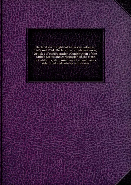 Обложка книги Declaration of rights of American colonies, 1765 and 1774; Declaration of independence; Articles of confederation; Constitution of the United States and constitution of the state of California, also, summary of amendments submitted and vote for an..., California. Secretary of State California