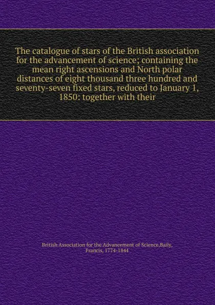 Обложка книги The catalogue of stars of the British association for the advancement of science; containing the mean right ascensions and North polar distances of eight thousand three hundred and seventy-seven fixed stars, reduced to January 1, 1850: together wi..., Francis Baily