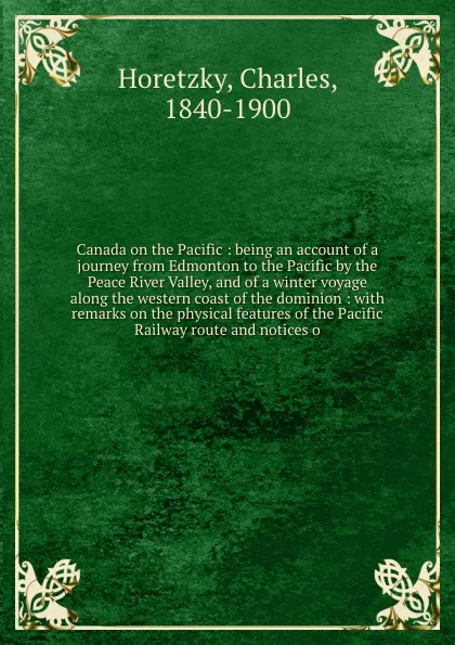 Обложка книги Canada on the Pacific : being an account of a journey from Edmonton to the Pacific by the Peace River Valley, and of a winter voyage along the western coast of the dominion : with remarks on the physical features of the Pacific Railway route and n..., Charles Horetzky