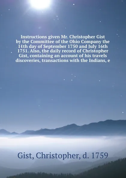 Обложка книги Instructions given Mr. Christopher Gist by the Committee of the Ohio Company the 11th day of September 1750 and July 16th 1751. Also, the daily record of Christopher Gist, containing an account of his travels discoveries, transactions with the Ind..., Christopher Gist