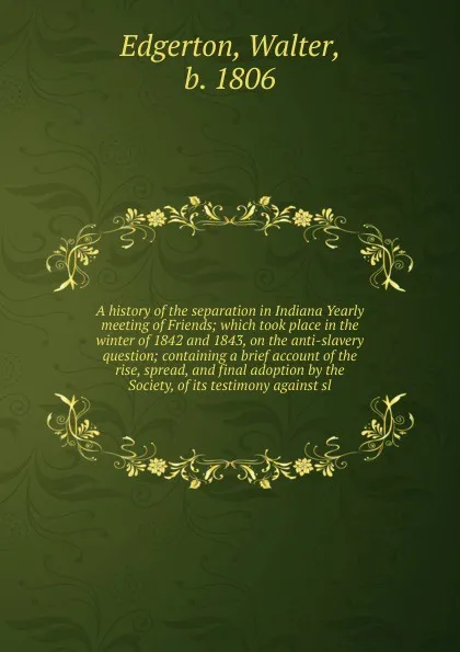 Обложка книги A history of the separation in Indiana Yearly meeting of Friends; which took place in the winter of 1842 and 1843, on the anti-slavery question; containing a brief account of the rise, spread, and final adoption by the Society, of its testimony ag..., Walter Edgerton