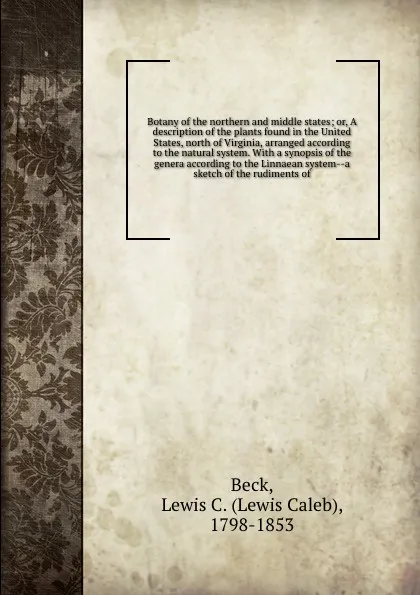 Обложка книги Botany of the northern and middle states; or, A description of the plants found in the United States, north of Virginia, arranged according to the natural system. With a synopsis of the genera according to the Linnaean system--a sketch of the rudi..., Lewis Caleb Beck