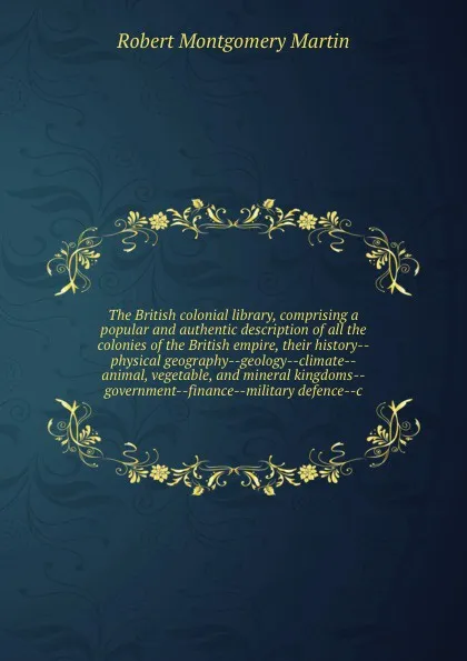 Обложка книги The British colonial library, comprising a popular and authentic description of all the colonies of the British empire, their history--physical geography--geology--climate--animal, vegetable, and mineral kingdoms--government--finance--military def..., Robert Montgomery Martin