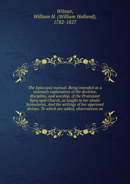 Обложка книги The Episcopal manual. Being intended as a summary explanation of the doctrine, discipline, and worship, of the Protestant Episcopal Church, as taught in her pbulic formularies. And the writings of her approved divines. To which are added, observat..., William Holland Wilmer