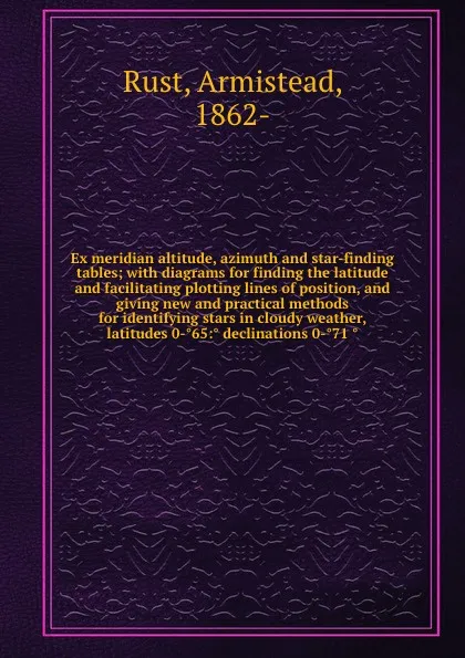 Обложка книги Ex meridian altitude, azimuth and star-finding tables; with diagrams for finding the latitude and facilitating plotting lines of position, and giving new and practical methods for identifying stars in cloudy weather, latitudes 0-65: declinations 0..., Armistead Rust