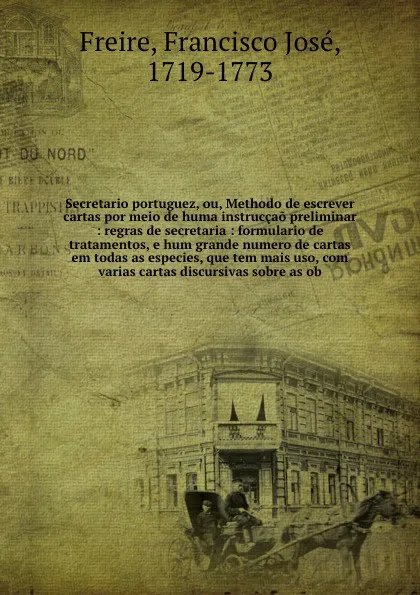 Обложка книги Secretario portuguez, ou, Methodo de escrever cartas por meio de huma instruccao preliminar : regras de secretaria : formulario de tratamentos, e hum grande numero de cartas em todas as especies, que tem mais uso, com varias cartas discursivas sob..., Francisco José Freire