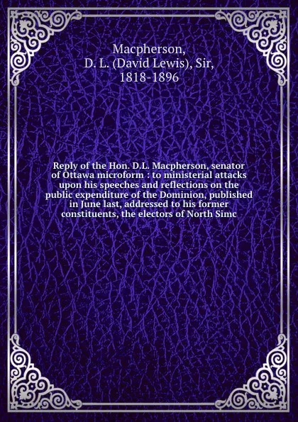 Обложка книги Reply of the Hon. D.L. Macpherson, senator of Ottawa microform : to ministerial attacks upon his speeches and reflections on the public expenditure of the Dominion, published in June last, addressed to his former constituents, the electors of Nort..., David Lewis Macpherson