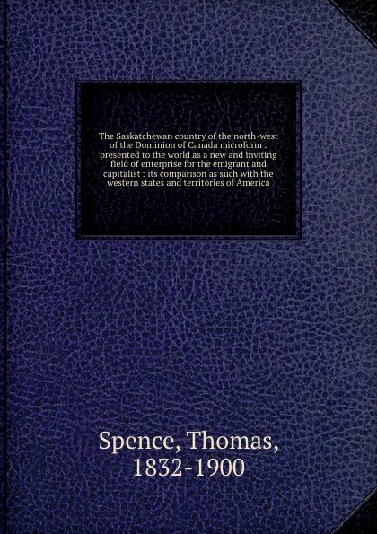 Обложка книги The Saskatchewan country of the north-west of the Dominion of Canada microform : presented to the world as a new and inviting field of enterprise for the emigrant and capitalist : its comparison as such with the western states and territories of A..., Thomas Spence