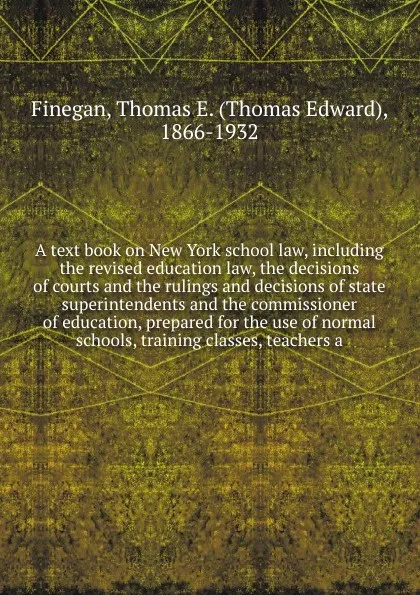 Обложка книги A text book on New York school law, including the revised education law, the decisions of courts and the rulings and decisions of state superintendents and the commissioner of education, prepared for the use of normal schools, training classes, te..., Thomas Edward Finegan