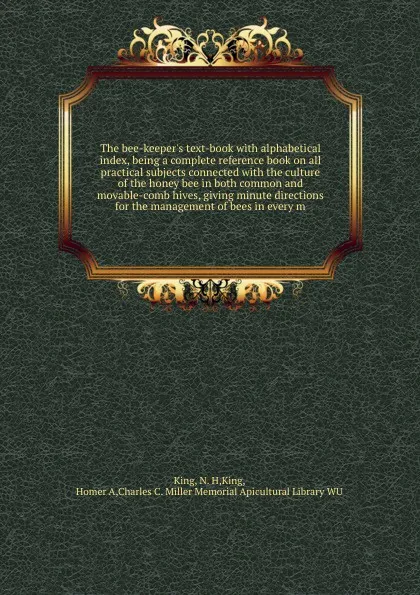 Обложка книги The bee-keeper's text-book with alphabetical index, being a complete reference book on all practical subjects connected with the culture of the honey bee in both common and movable-comb hives, giving minute directions for the management of bees in..., N.H. King