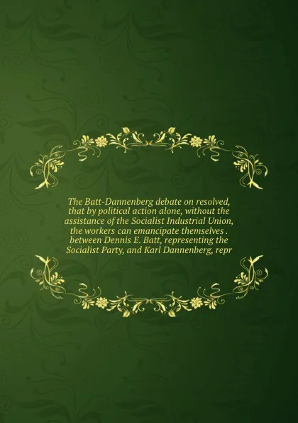 Обложка книги The Batt-Dannenberg debate on resolved, that by political action alone, without the assistance of the Socialist Industrial Union, the workers can emancipate themselves . between Dennis E. Batt, representing the Socialist Party, and Karl Dannenberg..., Dennis E. Batt