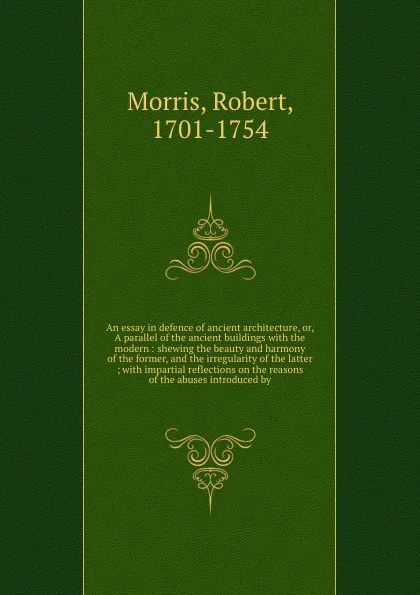 Обложка книги An essay in defence of ancient architecture, or, A parallel of the ancient buildings with the modern : shewing the beauty and harmony of the former, and the irregularity of the latter ; with impartial reflections on the reasons of the abuses intro..., Robert Morris