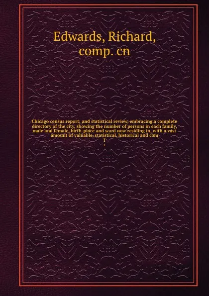 Обложка книги Chicago census report; and statistical review, embracing a complete directory of the city, showing the number of persons in each family, male and female, birth-place and ward now residing in, with a vast amount of valuable, statistical, historical..., Richard Edwards