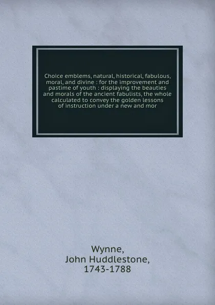 Обложка книги Choice emblems, natural, historical, fabulous, moral, and divine : for the improvement and pastime of youth : displaying the beauties and morals of the ancient fabulists, the whole calculated to convey the golden lessons of instruction under a new..., John Huddlestone Wynne