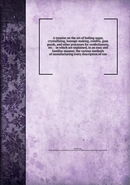 Обложка книги A treatise on the art of boiling sugar, crystallizing, lozenge-making, comfits, gum goods, and other processes for confectionery, etc. : in which are explained, in an easy and familiar manner, the various methods of manufacturing every description..., Henry Weatherley