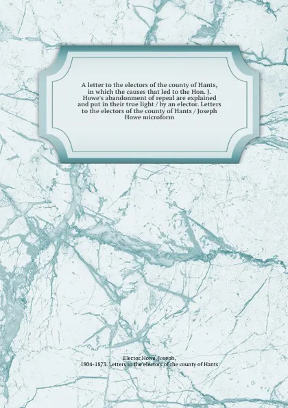 Обложка книги A letter to the electors of the county of Hants, in which the causes that led to the Hon. J. Howe's abandonment of repeal are explained and put in their true light / by an elector. Letters to the electors of the county of Hants / Joseph Howe micro..., Howe Elector