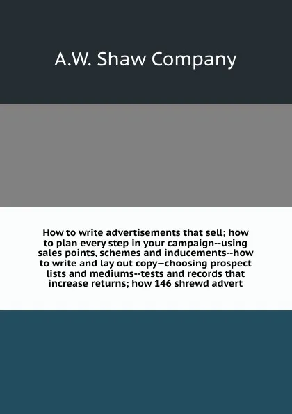 Обложка книги How to write advertisements that sell; how to plan every step in your campaign--using sales points, schemes and inducements--how to write and lay out copy--choosing prospect lists and mediums--tests and records that increase returns; how 146 shrew..., A.W. Shaw