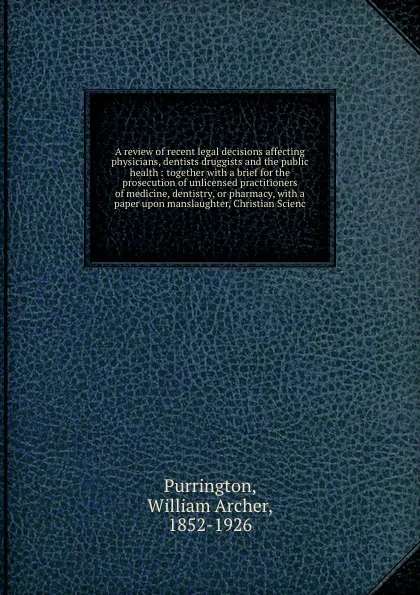 Обложка книги A review of recent legal decisions affecting physicians, dentists druggists and the public health : together with a brief for the prosecution of unlicensed practitioners of medicine, dentistry, or pharmacy, with a paper upon manslaughter, Christia..., William Archer Purrington