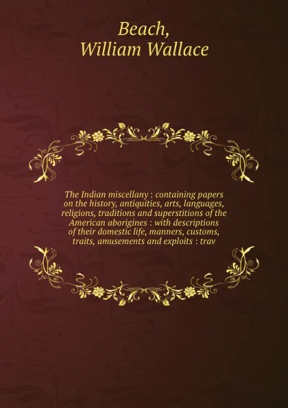 Обложка книги The Indian miscellany : containing papers on the history, antiquities, arts, languages, religions, traditions and superstitions of the American aborigines : with descriptions of their domestic life, manners, customs, traits, amusements and exploit..., William Wallace Beach