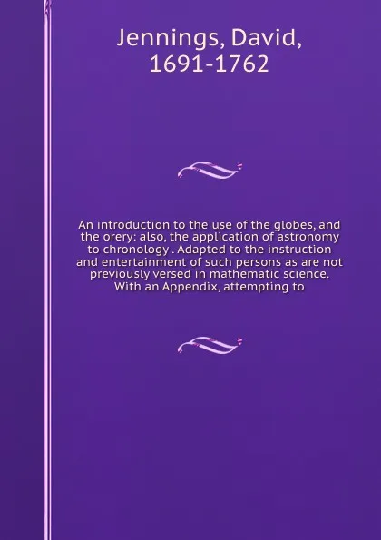 Обложка книги An introduction to the use of the globes, and the orery: also, the application of astronomy to chronology . Adapted to the instruction and entertainment of such persons as are not previously versed in mathematic science. With an Appendix, attempti..., David Jennings