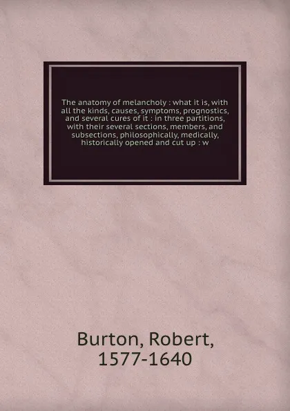 Обложка книги The anatomy of melancholy : what it is, with all the kinds, causes, symptoms, prognostics, and several cures of it : in three partitions, with their several sections, members, and subsections, philosophically, medically, historically opened and cu..., Robert Burton