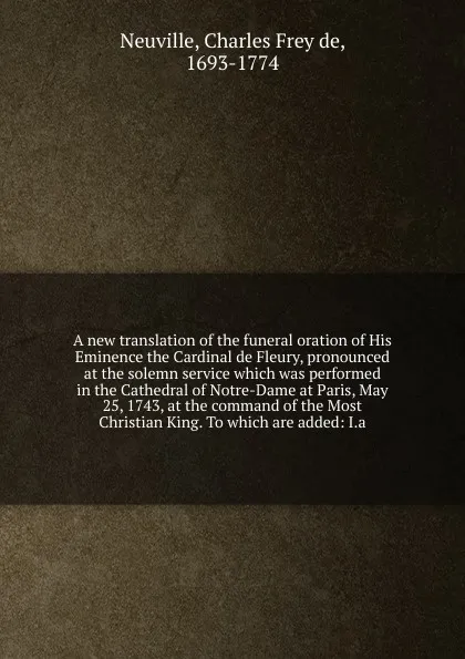 Обложка книги A new translation of the funeral oration of His Eminence the Cardinal de Fleury, pronounced at the solemn service which was performed in the Cathedral of Notre-Dame at Paris, May 25, 1743, at the command of the Most Christian King. To which are ad..., Charles Frey de Neuville