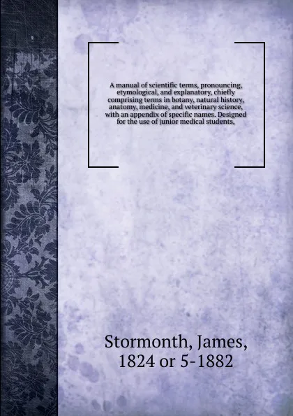 Обложка книги A manual of scientific terms, pronouncing, etymological, and explanatory, chiefly comprising terms in botany, natural history, anatomy, medicine, and veterinary science, with an appendix of specific names. Designed for the use of junior medical st..., James Stormonth