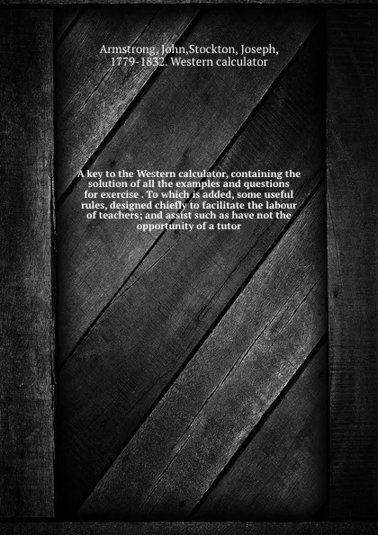 Обложка книги A key to the Western calculator, containing the solution of all the examples and questions for exercise . To which is added, some useful rules, designed chiefly to facilitate the labour of teachers; and assist such as have not the opportunity of a..., John Armstrong