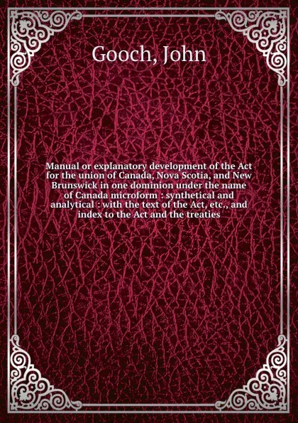 Обложка книги Manual or explanatory development of the Act for the union of Canada, Nova Scotia, and New Brunswick in one dominion under the name of Canada microform : synthetical and analytical : with the text of the Act, etc., and index to the Act and the tre..., John Gooch