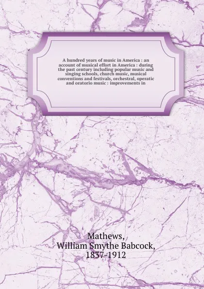 Обложка книги A hundred years of music in America : an account of musical effort in America : during the past century including popular music and singing schools, church music, musical conventions and festivals, orchestral, operatic and oratorio music : improve..., William Smythe Babcock Mathews