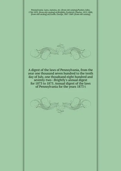 Обложка книги A digest of the laws of Pennsylvania, from the year one thousand seven hundred to the tenth day of July, one thoudsand eight hundred and seventy-two--Brightly's annual digest for 1873 to 1875. Annual digest of the laws of Pennsylvania for the year..., Pennsylvania. Laws