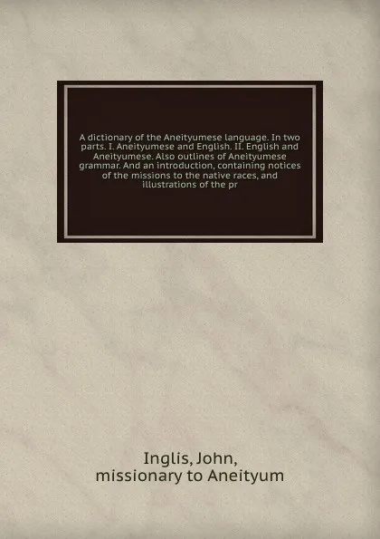 Обложка книги A dictionary of the Aneityumese language. In two parts. I. Aneityumese and English. II. English and Aneityumese. Also outlines of Aneityumese grammar. And an introduction, containing notices of the missions to the native races, and illustrations o..., John Inglis