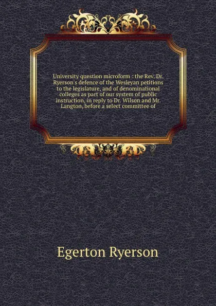 Обложка книги University question microform : the Rev. Dr. Ryerson's defence of the Wesleyan petitions to the legislature, and of denominational colleges as part of our system of public instruction, in reply to Dr. Wilson and Mr. Langton, before a select commit..., Egerton Ryerson