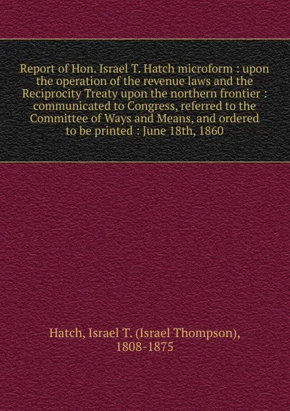 Обложка книги Report of Hon. Israel T. Hatch microform : upon the operation of the revenue laws and the Reciprocity Treaty upon the northern frontier : communicated to Congress, referred to the Committee of Ways and Means, and ordered to be printed : June 18th,..., Israel Thompson Hatch