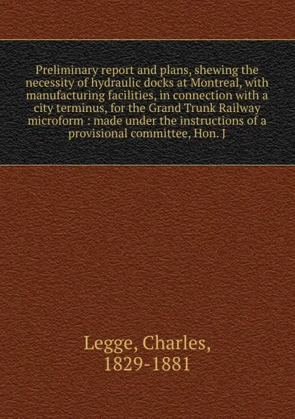 Обложка книги Preliminary report and plans, shewing the necessity of hydraulic docks at Montreal, with manufacturing facilities, in connection with a city terminus, for the Grand Trunk Railway microform : made under the instructions of a provisional committee, ..., Charles Legge