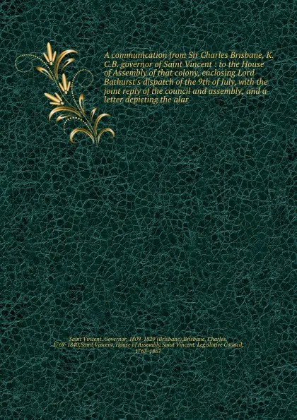 Обложка книги A communication from Sir Charles Brisbane, K.C.B. governor of Saint Vincent : to the House of Assembly of that colony, enclosing Lord Bathurst's dispatch of the 9th of July, with the joint reply of the council and assembly; and a letter depicting ..., Saint Vincent. Governor