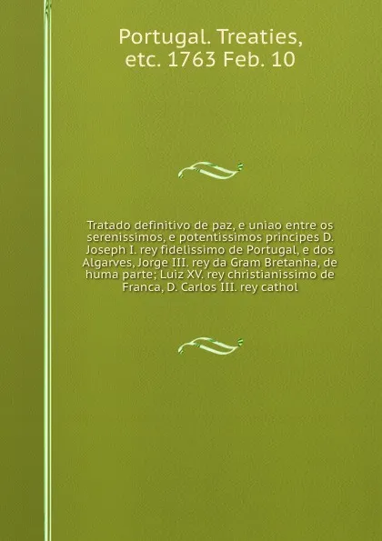 Обложка книги Tratado definitivo de paz, e uniao entre os serenissimos, e potentissimos principes D. Joseph I. rey fidelissimo de Portugal, e dos Algarves, Jorge III. rey da Gram Bretanha, de huma parte; Luiz XV. rey christianissimo de Franca, D. Carlos III. re..., Portugal. Treaties