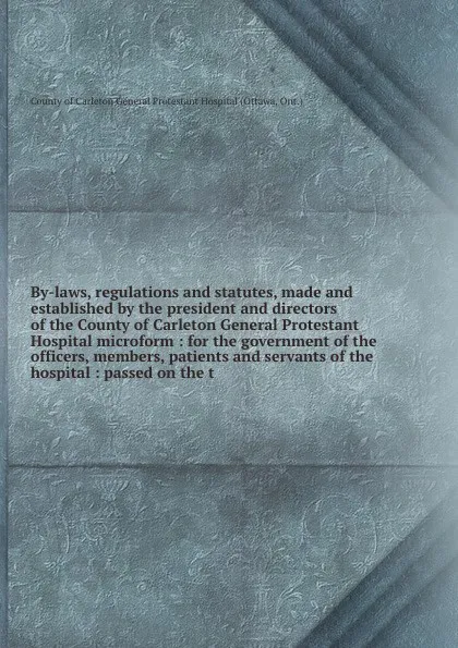 Обложка книги By-laws, regulations and statutes, made and established by the president and directors of the County of Carleton General Protestant Hospital microform : for the government of the officers, members, patients and servants of the hospital : passed on..., Ottawa