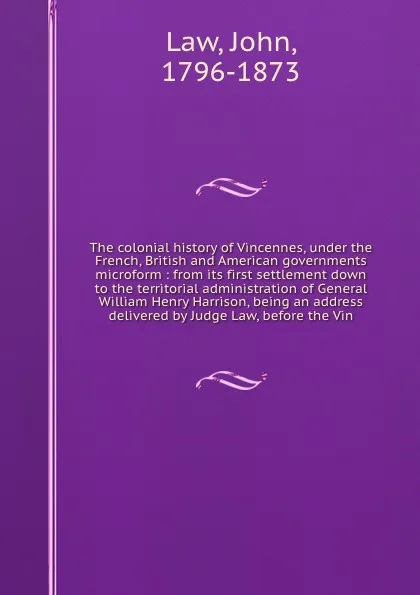 Обложка книги The colonial history of Vincennes, under the French, British and American governments microform : from its first settlement down to the territorial administration of General William Henry Harrison, being an address delivered by Judge Law, before t..., John Law