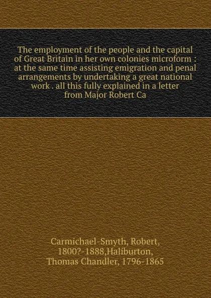 Обложка книги The employment of the people and the capital of Great Britain in her own colonies microform : at the same time assisting emigration and penal arrangements by undertaking a great national work . all this fully explained in a letter from Major Rober..., Robert Carmichael-Smyth