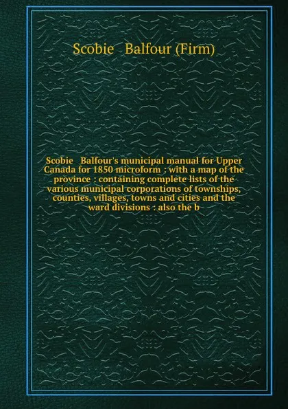 Обложка книги Scobie & Balfour's municipal manual for Upper Canada for 1850 microform : with a map of the province : containing complete lists of the various municipal corporations of townships, counties, villages, towns and cities and the ward divisions : also..., Scobie and Balfour