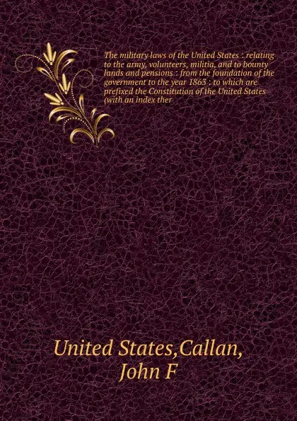 Обложка книги The military laws of the United States : relating to the army, volunteers, militia, and to bounty lands and pensions : from the foundation of the government to the year 1863 : to which are prefixed the Constitution of the United States (with an in..., John F. Callan