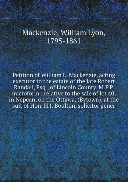 Обложка книги Petition of William L. Mackenzie, acting executor to the estate of the late Robert Randall, Esq., of Lincoln County, M.P.P. microform : relative to the sale of lot 40, in Nepean, on the Ottawa, (Bytown), at the suit of Hon. H.J. Boulton, solicitor..., William Lyon Mackenzie